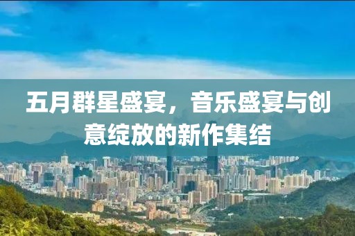 五月群星盛宴，音乐盛宴与创意绽放的新作集结