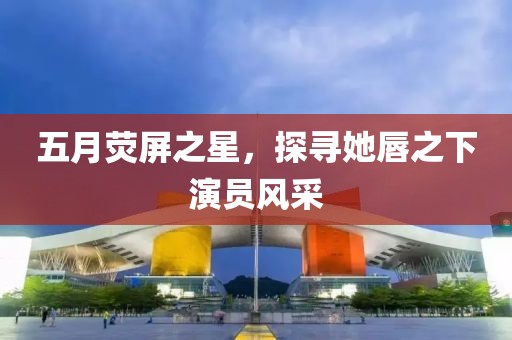 五月荧屏之星，探寻她唇之下演员风采
