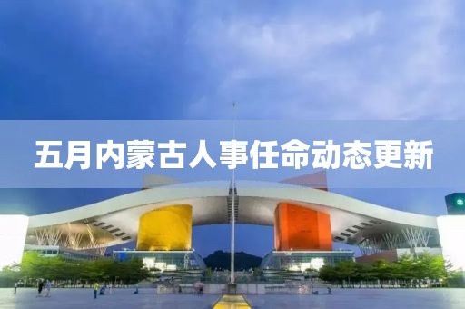 五月内蒙古人事任命动态更新