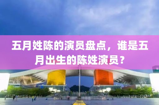 五月姓陈的演员盘点，谁是五月出生的陈姓演员？