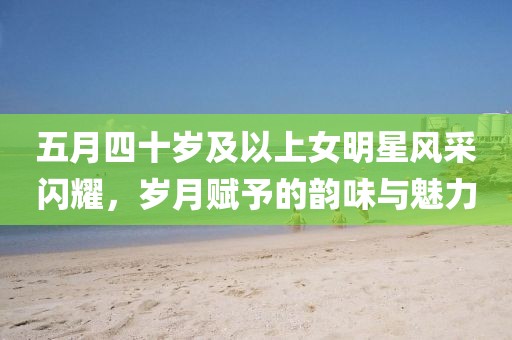 五月四十岁及以上女明星风采闪耀，岁月赋予的韵味与魅力