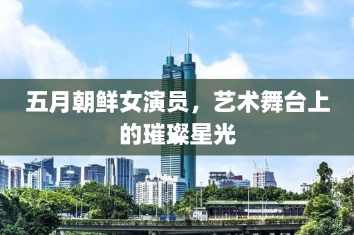 五月朝鲜女演员，艺术舞台上的璀璨星光