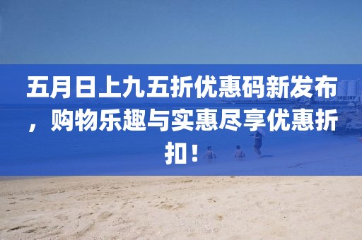 五月日上九五折优惠码新发布，购物乐趣与实惠尽享优惠折扣！