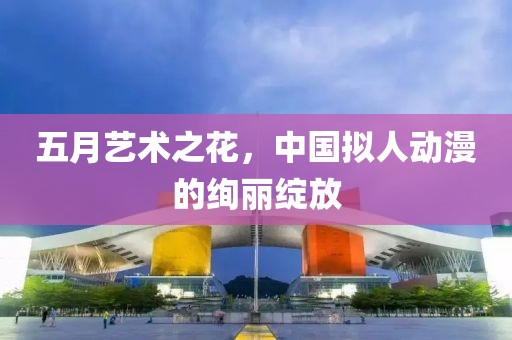 五月艺术之花，中国拟人动漫的绚丽绽放