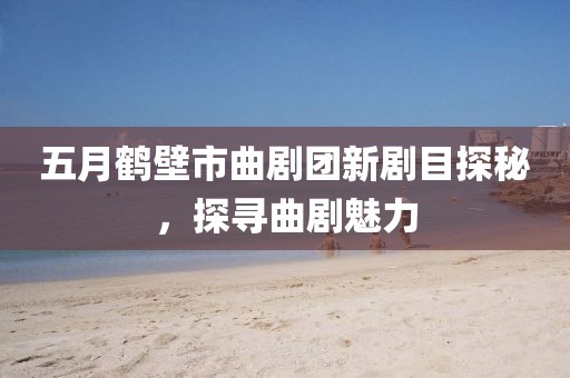 五月鹤壁市曲剧团新剧目探秘，探寻曲剧魅力