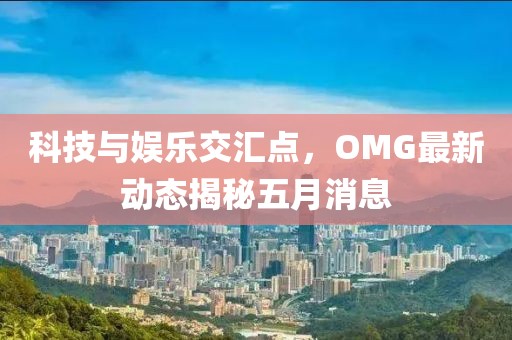 科技与娱乐交汇点，OMG最新动态揭秘五月消息