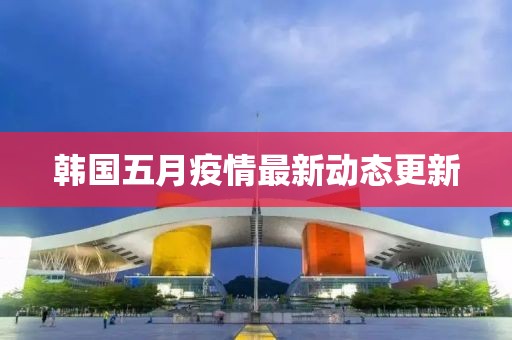 韩国五月疫情最新动态更新