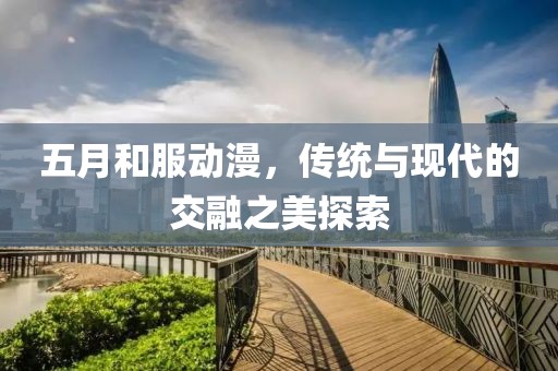 五月和服动漫，传统与现代的交融之美探索