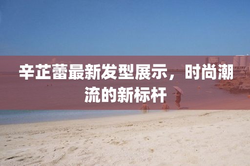 辛芷蕾最新发型展示，时尚潮流的新标杆