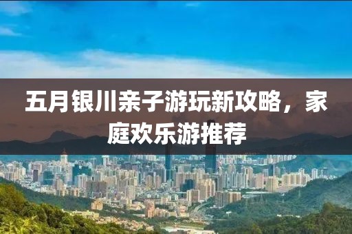 五月银川亲子游玩新攻略，家庭欢乐游推荐