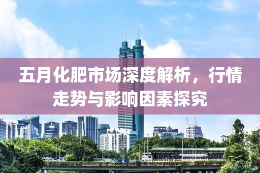 五月化肥市场深度解析，行情走势与影响因素探究