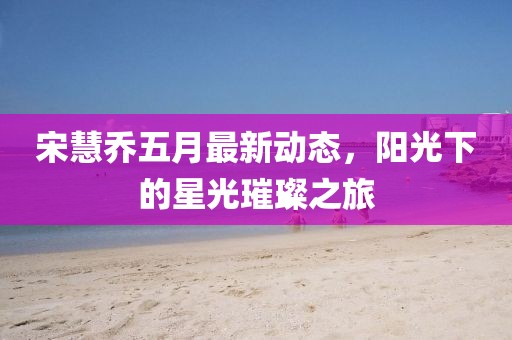 宋慧乔五月最新动态，阳光下的星光璀璨之旅