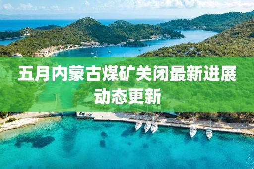 五月内蒙古煤矿关闭最新进展动态更新
