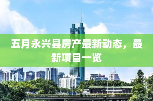 五月永兴县房产最新动态，最新项目一览