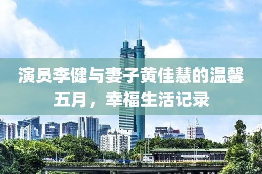 演员李健与妻子黄佳慧的温馨五月，幸福生活记录