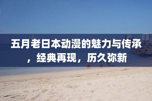 五月老日本动漫的魅力与传承，经典再现，历久弥新