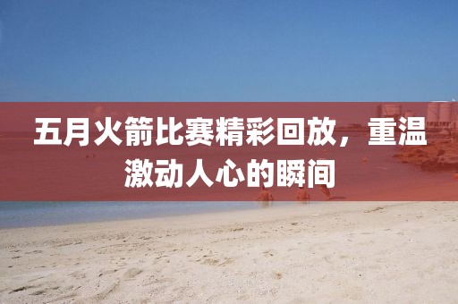 五月火箭比赛精彩回放，重温激动人心的瞬间