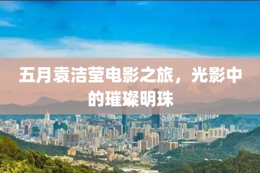 五月袁洁莹电影之旅，光影中的璀璨明珠