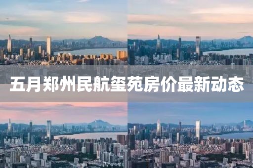 五月郑州民航玺苑房价最新动态