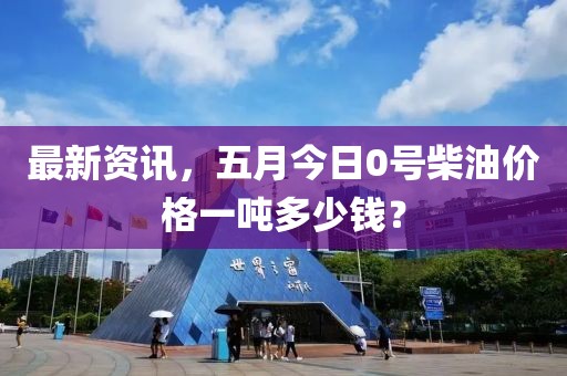 最新资讯，五月今日0号柴油价格一吨多少钱？
