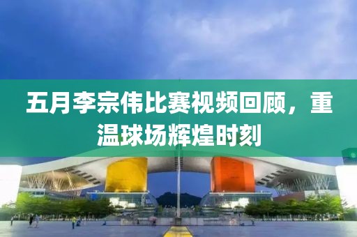 五月李宗伟比赛视频回顾，重温球场辉煌时刻