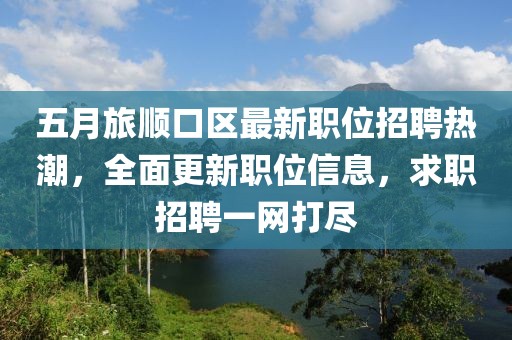 五月旅顺口区最新职位招聘热潮，全面更新职位信息，求职招聘一网打尽