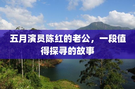 五月演员陈红的老公，一段值得探寻的故事