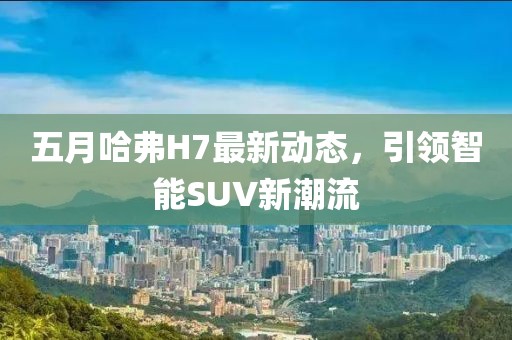 五月哈弗H7最新动态，引领智能SUV新潮流