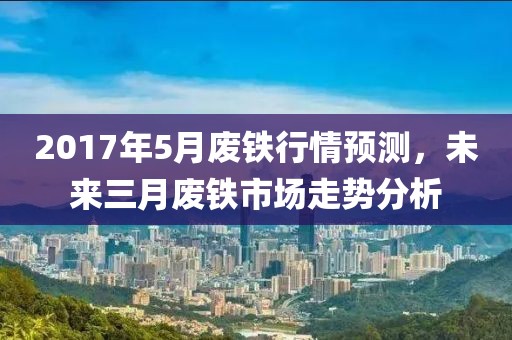 2017年5月废铁行情预测，未来三月废铁市场走势分析