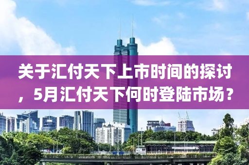 关于汇付天下上市时间的探讨，5月汇付天下何时登陆市场？