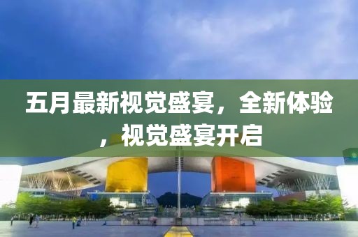 五月最新视觉盛宴，全新体验，视觉盛宴开启
