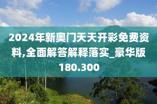 2024年新奥门天天开彩免费资料,全面解答解释落实_豪华版180.300