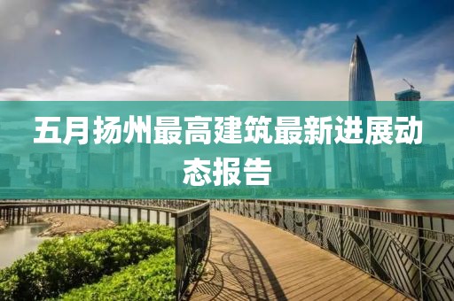 五月扬州最高建筑最新进展动态报告