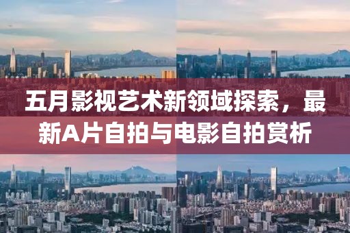 五月影视艺术新领域探索，最新A片自拍与电影自拍赏析