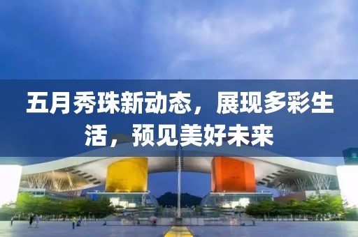 五月秀珠新动态，展现多彩生活，预见美好未来