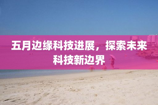 五月边缘科技进展，探索未来科技新边界