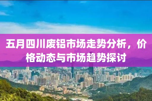 五月四川废铝市场走势分析，价格动态与市场趋势探讨