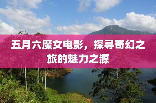 五月六魔女电影，探寻奇幻之旅的魅力之源