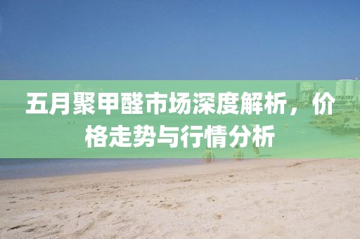 五月聚甲醛市场深度解析，价格走势与行情分析