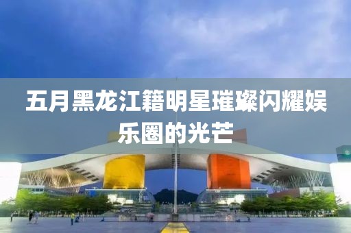 五月黑龙江籍明星璀璨闪耀娱乐圈的光芒