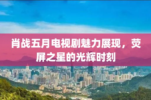 肖战五月电视剧魅力展现，荧屏之星的光辉时刻
