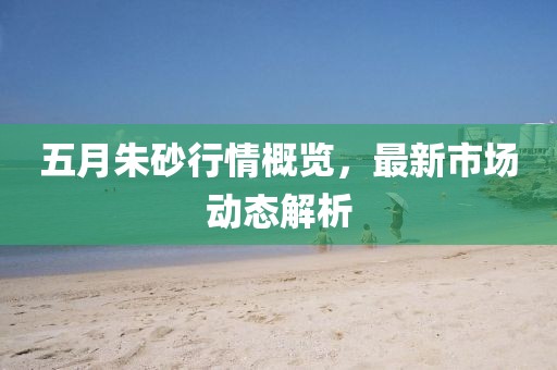 五月朱砂行情概览，最新市场动态解析