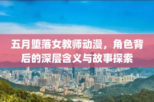 五月堕落女教师动漫，角色背后的深层含义与故事探索