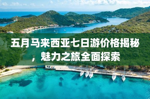 五月马来西亚七日游价格揭秘，魅力之旅全面探索
