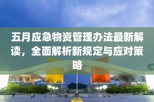 五月应急物资管理办法最新解读，全面解析新规定与应对策略
