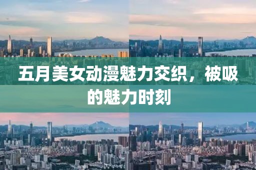 五月美女动漫魅力交织，被吸的魅力时刻