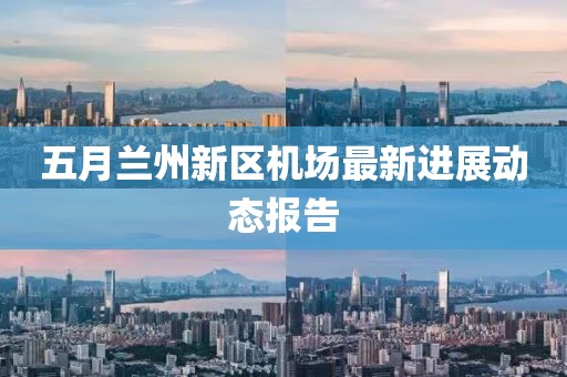 五月兰州新区机场最新进展动态报告