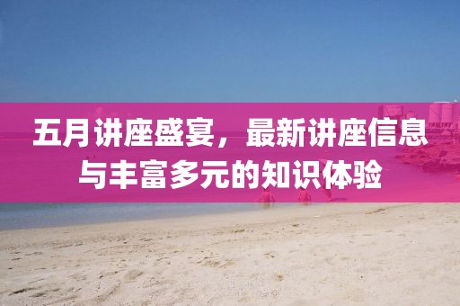 五月讲座盛宴，最新讲座信息与丰富多元的知识体验