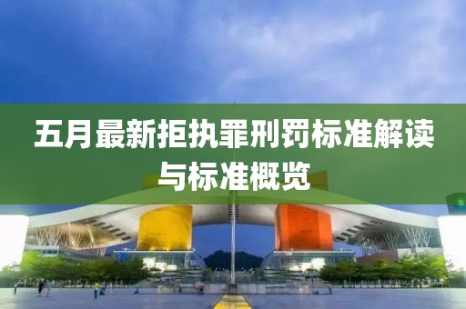 五月最新拒执罪刑罚标准解读与标准概览