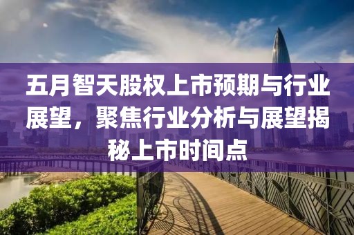 五月智天股权上市预期与行业展望，聚焦行业分析与展望揭秘上市时间点